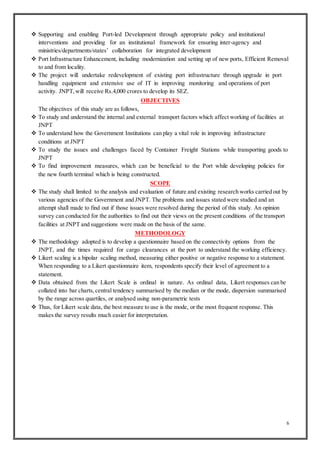 6
 Supporting and enabling Port-led Development through appropriate policy and institutional
interventions and providing for an institutional framework for ensuring inter-agency and
ministries/departments/states’ collaboration for integrated development
 Port Infrastructure Enhancement, including modernization and setting up of new ports, Efficient Removal
to and from locality.
 The project will undertake redevelopment of existing port infrastructure through upgrade in port
handling equipment and extensive use of IT in improving monitoring and operations of port
activity. JNPT,will receive Rs.4,000 crores to develop its SEZ.
OBJECTIVES
The objectives of this study are as follows,
 To study and understand the internal and external transport factors which affect working of facilities at
JNPT
 To understand how the Government Institutions can play a vital role in improving infrastructure
conditions at JNPT
 To study the issues and challenges faced by Container Freight Stations while transporting goods to
JNPT
 To find improvement measures, which can be beneficial to the Port while developing policies for
the new fourth terminal which is being constructed.
SCOPE
 The study shall limited to the analysis and evaluation of future and existing research works carried out by
various agencies of the Government and JNPT. The problems and issues stated were studied and an
attempt shall made to find out if those issues were resolved during the period of this study. An opinion
survey can conducted for the authorities to find out their views on the present conditions of the transport
facilities at JNPT and suggestions were made on the basis of the same.
METHODOLOGY
 The methodology adopted is to develop a questionnaire based on the connectivity options from the
JNPT, and the times required for cargo clearances at the port to understand the working efficiency.
 Likert scaling is a bipolar scaling method, measuring either positive or negative response to a statement.
When responding to a Likert questionnaire item, respondents specify their level of agreement to a
statement.
 Data obtained from the Likert Scale is ordinal in nature. As ordinal data, Likert responses can be
collated into bar charts,central tendency summarised by the median or the mode, dispersion summarised
by the range across quartiles, or analysed using non-parametric tests
 Thus, for Likert scale data, the best measure to use is the mode, or the most frequent response. This
makes the survey results much easier for interpretation.
 