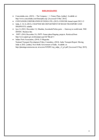 8
BIBLIOGRAPHY
 Concorindia.com, (2015). :: The Company :: >> Future Plans. [online] Available at:
http://www.concorindia.com/futureplan.asp [Accessed 15 Mar. 2015].
 CONTAINER CORPORATION OF INDIALTD.,(2013). CONCOR Annual report 2012-13
 India, C. R.-S. (2013). CHAPTER XIII:DEPARTMENT OF ROAD TRANSPORT AND
HIGHWAYS. saiindia.
 Iyer, S. (2012, December 11). Mumbai, JawaharlalNehru ports — Gateway to world trade. THE
HINDU- Business line.
 JNPT. (2014, December 31). JNPT- Future plans/Ongoing projects. Retrieved from
http://www.jnport.gov.in/aboutjnpt.aspx?id=9&cid=1
 Indian Ports Association, (2014). E-Magazine.
National Transport Development Policy Committee, (2014). India Transport Report: Moving
India to 2032. [online] New Delhi: Government of India. Available at:
http://planningcommission.nic.in/sectors/NTDPC/rep_ntdpc_v3_p1.pdf [Accessed 15 Sep. 2015].
 