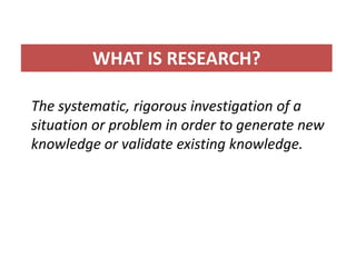 WHAT IS RESEARCH?

The systematic, rigorous investigation of a
situation or problem in order to generate new
knowledge or validate existing knowledge.
 