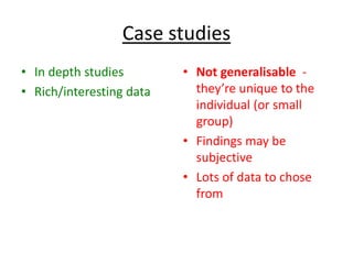 Case studies
• In depth studies        • Not generalisable -
• Rich/interesting data     they’re unique to the
                            individual (or small
                            group)
                          • Findings may be
                            subjective
                          • Lots of data to chose
                            from
 