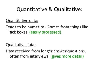Quantitative & Qualitative:
Quantitative data:
Tends to be numerical. Comes from things like
  tick boxes. (easily processed)

Qualitative data:
Data received from longer answer questions,
 often from interviews. (gives more detail)
 