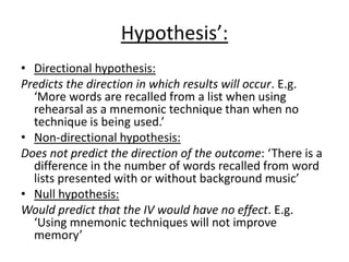 Hypothesis’:
• Directional hypothesis:
Predicts the direction in which results will occur. E.g.
  ‘More words are recalled from a list when using
  rehearsal as a mnemonic technique than when no
  technique is being used.’
• Non-directional hypothesis:
Does not predict the direction of the outcome: ‘There is a
  difference in the number of words recalled from word
  lists presented with or without background music’
• Null hypothesis:
Would predict that the IV would have no effect. E.g.
  ‘Using mnemonic techniques will not improve
  memory’
 