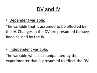 DV and IV
• Dependent variable:
The variable that is assumed to be effected by
the IV. Changes in the DV are presumed to have
been caused by the IV.

• Independent variable:
The variable which is manipulated by the
experimenter that is presumed to effect the DV.
 