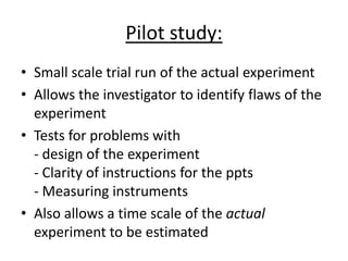 Pilot study:
• Small scale trial run of the actual experiment
• Allows the investigator to identify flaws of the
  experiment
• Tests for problems with
  - design of the experiment
  - Clarity of instructions for the ppts
  - Measuring instruments
• Also allows a time scale of the actual
  experiment to be estimated
 