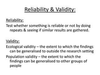 Reliability & Validity:
Reliability:
Test whether something is reliable or not by doing
  repeats & seeing if similar results are gathered.

Validity:
Ecological validity – the extent to which the findings
  can be generalised to outside the research setting
Population validity – the extent to which the
  findings can be generalised to other groups of
  people
 