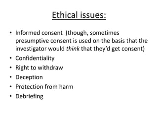 Ethical issues:
• Informed consent (though, sometimes
  presumptive consent is used on the basis that the
  investigator would think that they’d get consent)
• Confidentiality
• Right to withdraw
• Deception
• Protection from harm
• Debriefing
 