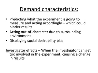 Demand characteristics:
• Predicting what the experiment is going to
  measure and acting accordingly – which could
  hinder results
• Acting out-of-character due to surrounding
  environment
• Displaying social desirability bias

Investigator effects – When the investigator can get
  too involved in the experiment, causing a change
  in results
 