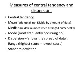 Measures of central tendency and
               dispersion:
•   Central tendency:
-   Mean (add up all no. Divide by amount of data)
-   Median (middle number when arranged numerically)
-   Mode (most frequently occurring no.)
•   Dispersion – ‘shows the spread of data’:
-   Range (highest score – lowest score)
-   Standard deviation
 