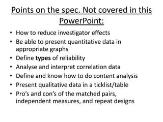 Points on the spec. Not covered in this
             PowerPoint:
• How to reduce investigator effects
• Be able to present quantitative data in
  appropriate graphs
• Define types of reliability
• Analyse and interpret correlation data
• Define and know how to do content analysis
• Present qualitative data in a ticklist/table
• Pro’s and con’s of the matched pairs,
  independent measures, and repeat designs
 