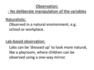 Observation:
 - No deliberate manipulation of the variables
Naturalistic:
 Observed in a natural environment, e.g.
 school or workplace.

Lab-based observation:
  Labs can be ‘dressed up’ to look more natural,
  like a playroom, where children can be
  observed using a one-way mirror.
 