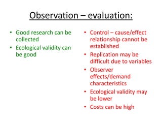 Observation – evaluation:
• Good research can be      • Control – cause/effect
  collected                   relationship cannot be
• Ecological validity can     established
  be good                   • Replication may be
                              difficult due to variables
                            • Observer
                              effects/demand
                              characteristics
                            • Ecological validity may
                              be lower
                            • Costs can be high
 