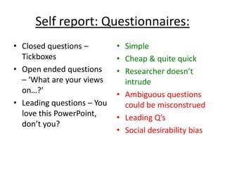 Self report: Questionnaires:
• Closed questions –        • Simple
  Tickboxes                 • Cheap & quite quick
• Open ended questions      • Researcher doesn’t
  – ‘What are your views      intrude
  on…?’                     • Ambiguous questions
• Leading questions – You     could be misconstrued
  love this PowerPoint,     • Leading Q’s
  don’t you?
                            • Social desirability bias
 