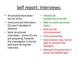 Self report: Interviews:
• Structured interviews –       • Flexible (In
  set set of Q’s                  semi&unstructured)
• Unstructured interviews –     • Able to tackle personal
  Q’s aren’t decided in           topics
  advance                       • Data can be
• Semi-structured                 misinterpreted
  interviews – Some Q’s are     • Time consuming
  pre-prepared, however         • Interviewees may not be
  the investigator is free to     able to convey their
  add more during the             thoughts
  interview
                                • Demand characteristics /
                                  social desirability bias
 