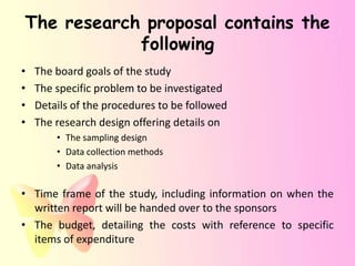 The research proposal contains the
            following
•   The board goals of the study
•   The specific problem to be investigated
•   Details of the procedures to be followed
•   The research design offering details on
        • The sampling design
        • Data collection methods
        • Data analysis

• Time frame of the study, including information on when the
  written report will be handed over to the sponsors
• The budget, detailing the costs with reference to specific
  items of expenditure
 