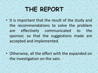 THE REPORT
• It is important that the result of the study and
  the recommendations to solve the problem
  are effectively communicated to the
  sponsor, so that the suggestions made are
  accepted and implemented.

• Otherwise, all the effort with the expanded on
  the investigation on the vain.
 