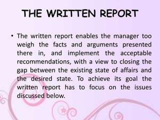THE WRITTEN REPORT

• The written report enables the manager too
  weigh the facts and arguments presented
  there in, and implement the acceptable
  recommendations, with a view to closing the
  gap between the existing state of affairs and
  the desired state. To achieve its goal the
  written report has to focus on the issues
  discussed below.
 