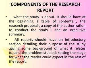 COMPONENTS OF THE RESEARCH
            REPORT
•    what the study is about. It should have at
  the beginning a table of contents , the
  research proposal , a copy of the authorization
  to conduct the study , and an executive
  summary.
•     All reports should have an introductory
  section detailing their purpose of the study
  ,giving some background of what it relates
  to, and the problem studied, setting the stage
  for what the reader could expect in the rest of
  the report.
 