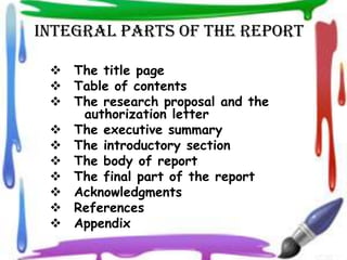 INTEGRAL PARTS OF THE REPORT

  The title page
  Table of contents
  The research proposal and the
    authorization letter
  The executive summary
  The introductory section
  The body of report
  The final part of the report
  Acknowledgments
  References
  Appendix
 