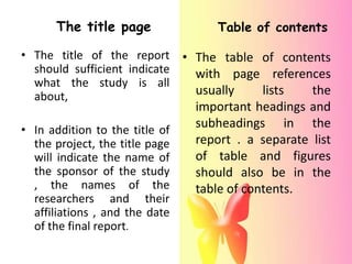 The title page               Table of contents

• The title of the report • The table of contents
  should sufficient indicate with page references
  what the study is all
  about,                     usually  lists   the
                                important headings and
• In addition to the title of
                                subheadings in the
  the project, the title page   report . a separate list
  will indicate the name of     of table and figures
  the sponsor of the study      should also be in the
  , the names of the            table of contents.
  researchers and their
  affiliations , and the date
  of the final report.
 