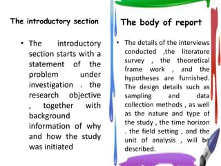 The introductory section     The body of report

  • The      introductory   • The details of the interviews
    section starts with a     conducted ,the literature
                              survey , the theoretical
    statement of the
                              frame work , and the
    problem        under      hypotheses are furnished.
    investigation . the       The design details such as
    research objective        sampling        and      data
    , together with           collection methods , as well
    background                as the nature and type of
                              the study , the time horizon
    information of why
                              . the field setting , and the
    and how the study         unit of analysis , will be
    was initiated             described.
 
