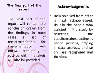 The final part of the             Acknowledgments
        report

                               • Help received from other
• The final part of the          is next acknowledged.
  report will contain the        Usually the people who
  conclusion drawn from          assisted in the study by
  the findings, in most          collecting            the
  cases      a    list   of      questionnaires , acting as
  recommendations for            liaison persons, helping
  implementation        will     in data analysis, and so
  follow. Frequently a           on….are recognized and
  cost-benefit      analysis     thanked.
  will also be provided.
 