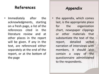 References                           Appendix

• Immediately      after     the   • the appendix, which comes
  acknowledgments, starting          last, is the appropriate place
  on a fresh page, a list of the     for       the     organization
  references cited in the            chart, newspaper clippings
  literature review and at           or other materials that
  other places in the report         substantiate the text of the
  will be given. If any in the       report, detailed verbal
  text, are referenced either        narration of interviews with
  separately at the end of the       members, it should also
  report, or at the bottom of        contain a copy of the
  the page                           questionnaire administered
                                     to the respondents.
 