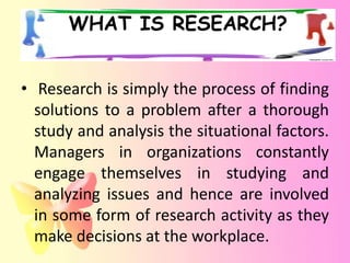 WHAT IS RESEARCH?


• Research is simply the process of finding
  solutions to a problem after a thorough
  study and analysis the situational factors.
  Managers in organizations constantly
  engage themselves in studying and
  analyzing issues and hence are involved
  in some form of research activity as they
  make decisions at the workplace.
 