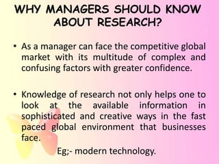 WHY MANAGERS SHOULD KNOW
     ABOUT RESEARCH?

• As a manager can face the competitive global
  market with its multitude of complex and
  confusing factors with greater confidence.

• Knowledge of research not only helps one to
  look at the available information in
  sophisticated and creative ways in the fast
  paced global environment that businesses
  face.
           Eg;- modern technology.
 