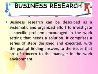 BUSINESS RESEARCH

• Business research can be described as a
  systematic and organized effort to investigate
  a specific problem encouraged in the work
  setting that needs a solution. It comprises a
  series of steps designed and executed, with
  the goal of finding answers to the issues that
  are of concern to the manager in the work
  environment.
 
