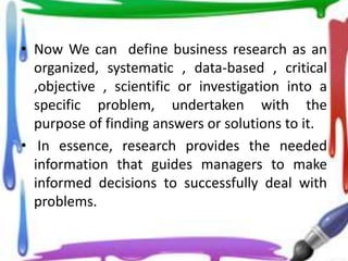 • Now We can define business research as an
  organized, systematic , data-based , critical
  ,objective , scientific or investigation into a
  specific problem, undertaken with the
  purpose of finding answers or solutions to it.
• In essence, research provides the needed
  information that guides managers to make
  informed decisions to successfully deal with
  problems.
 
