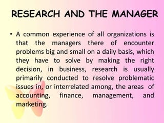 RESEARCH AND THE MANAGER

• A common experience of all organizations is
  that the managers there of encounter
  problems big and small on a daily basis, which
  they have to solve by making the right
  decision, in business, research is usually
  primarily conducted to resolve problematic
  issues in, or interrelated among, the areas of
  accounting, finance, management, and
  marketing.
 