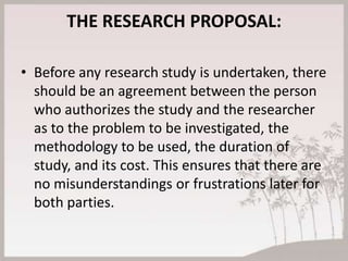 THE RESEARCH PROPOSAL:

• Before any research study is undertaken, there
  should be an agreement between the person
  who authorizes the study and the researcher
  as to the problem to be investigated, the
  methodology to be used, the duration of
  study, and its cost. This ensures that there are
  no misunderstandings or frustrations later for
  both parties.
 