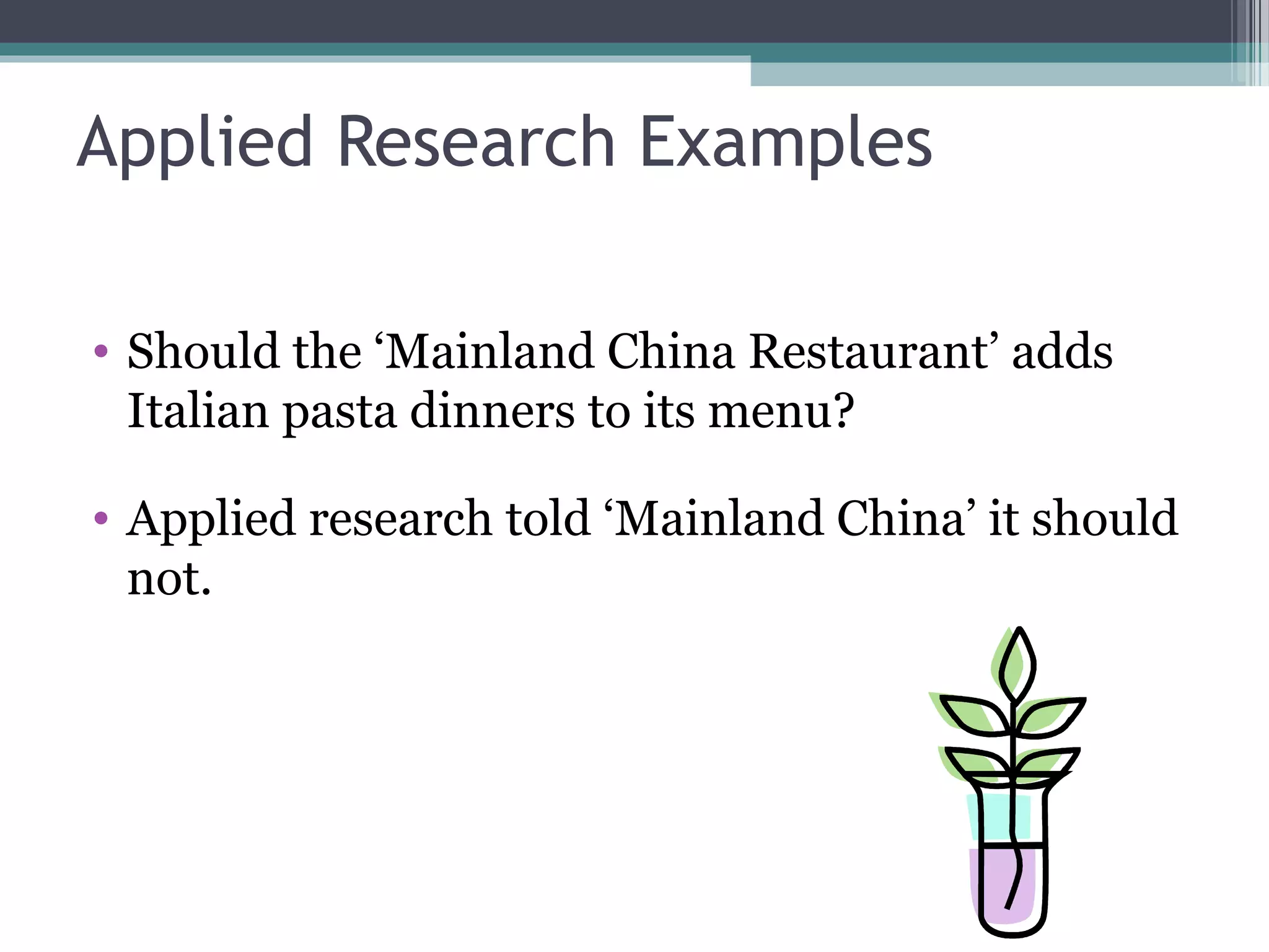 Applied Research Examples

• Should the ‘Mainland China Restaurant’ adds
  Italian pasta dinners to its menu?

• Applied research told ‘Mainland China’ it should
  not.
 