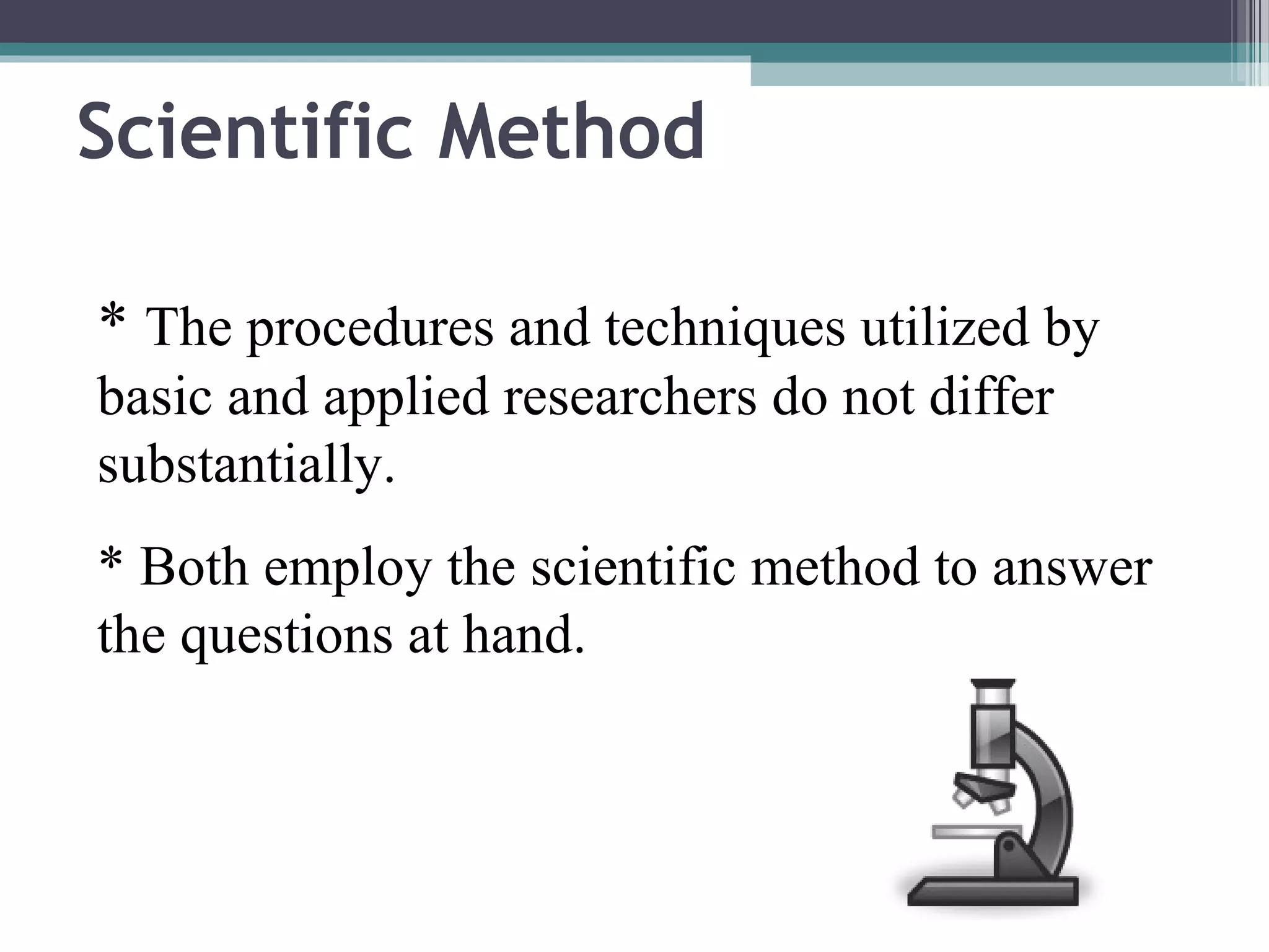 Scientific Method

* The procedures and techniques utilized by
basic and applied researchers do not differ
substantially.
* Both employ the scientific method to answer
the questions at hand.
 