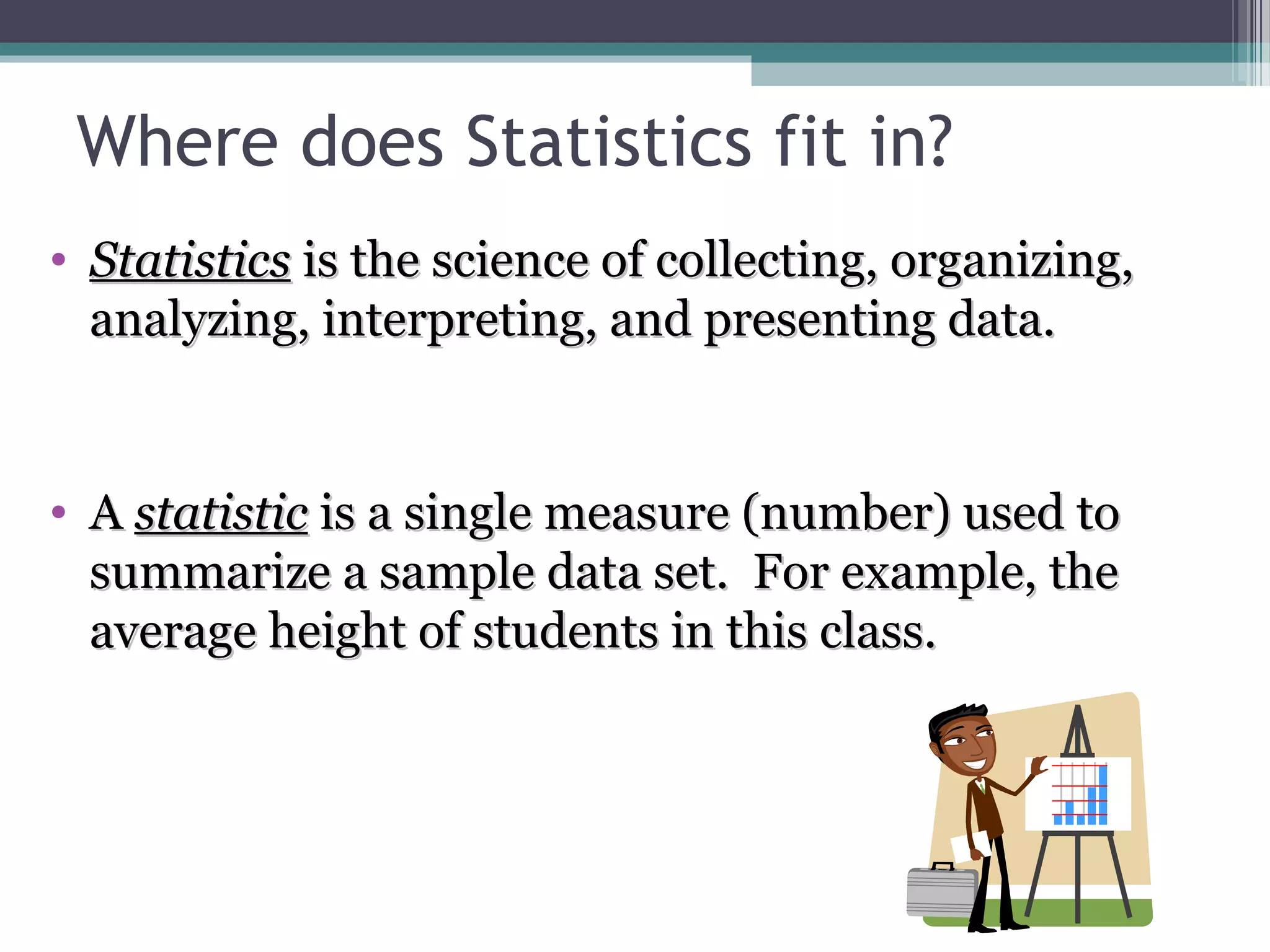 Where does Statistics fit in?
  • Statistics is the science of collecting, organizing,
    analyzing, interpreting, and presenting data.


  • A statistic is a single measure (number) used to
    summarize a sample data set. For example, the
    average height of students in this class.




McGraw-Hill/Irwin
 