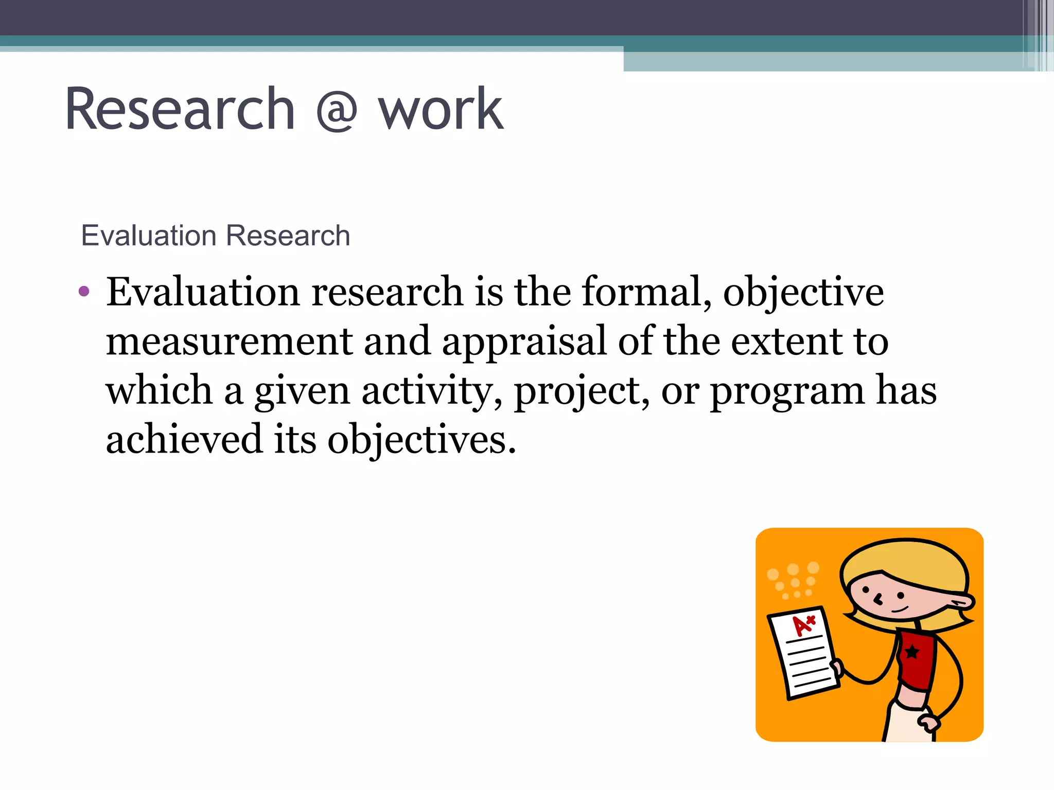 Research @ work
Evaluation Research
• Evaluation research is the formal, objective
  measurement and appraisal of the extent to
  which a given activity, project, or program has
  achieved its objectives.
 