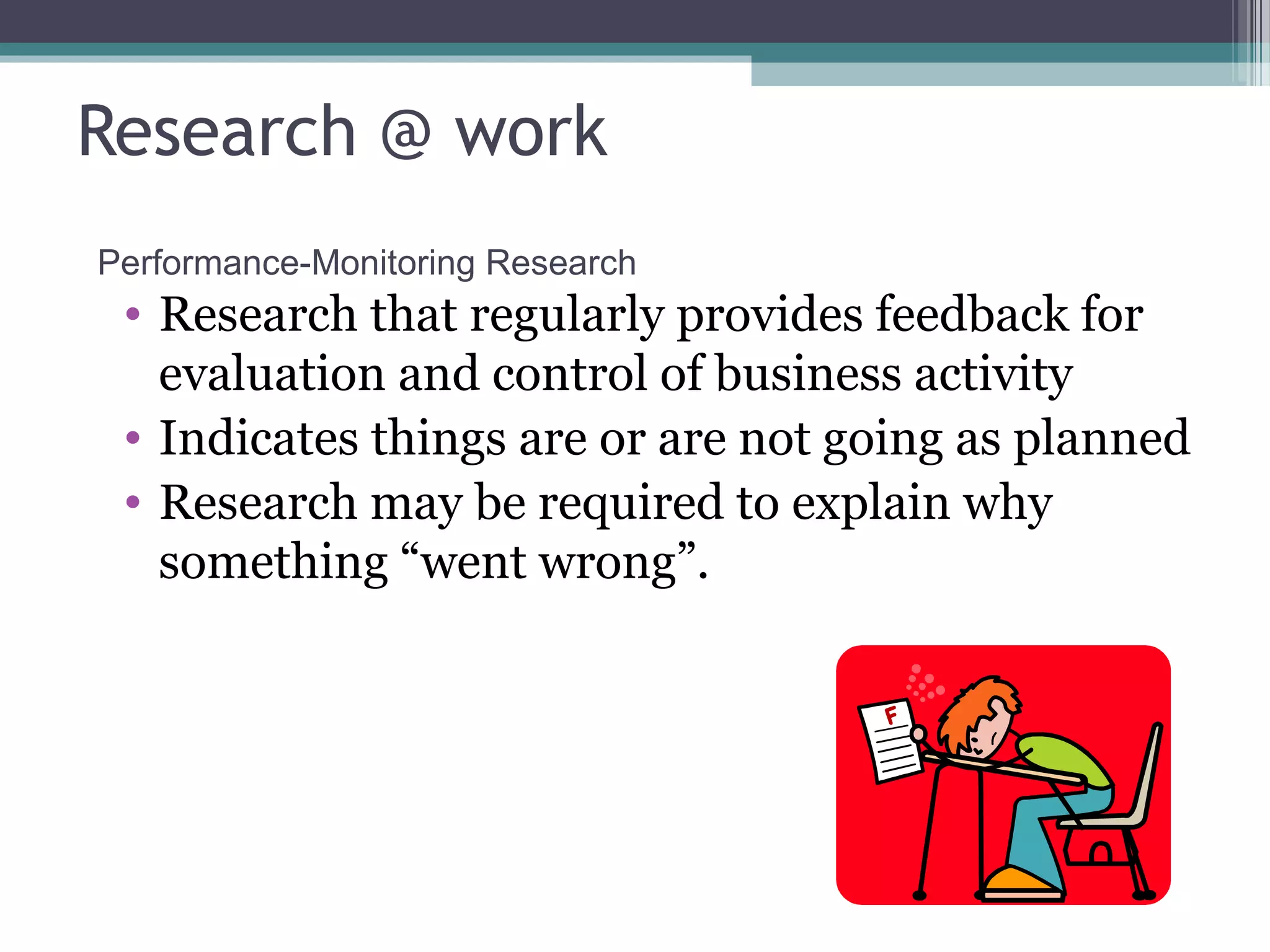Research @ work
Performance-Monitoring Research
 • Research that regularly provides feedback for
   evaluation and control of business activity
 • Indicates things are or are not going as planned
 • Research may be required to explain why
   something “went wrong”.
 