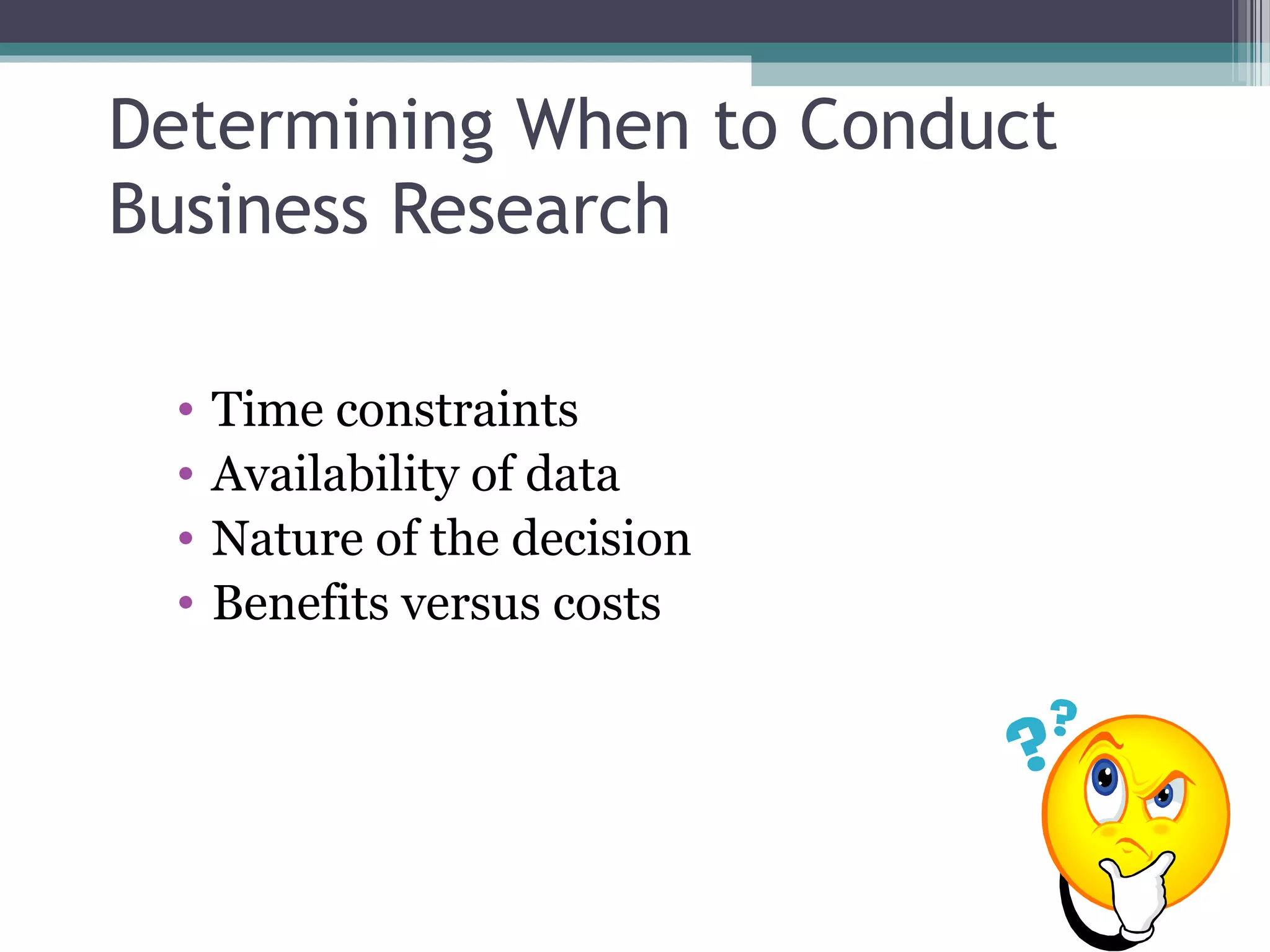 Determining When to Conduct
Business Research

 •   Time constraints
 •   Availability of data
 •   Nature of the decision
 •   Benefits versus costs
 