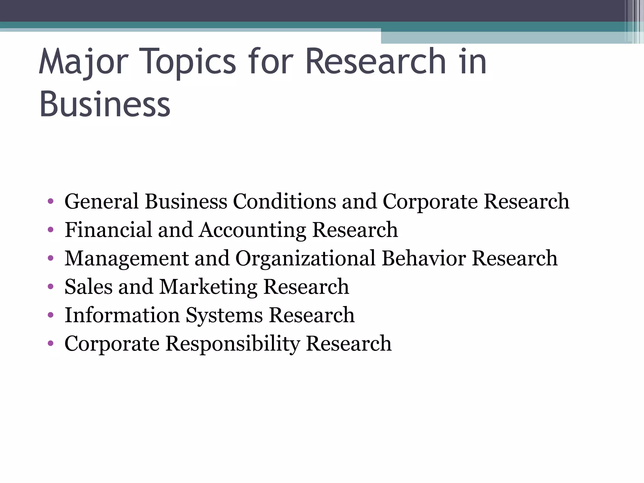 Major Topics for Research in
Business

•   General Business Conditions and Corporate Research
•   Financial and Accounting Research
•   Management and Organizational Behavior Research
•   Sales and Marketing Research
•   Information Systems Research
•   Corporate Responsibility Research
 