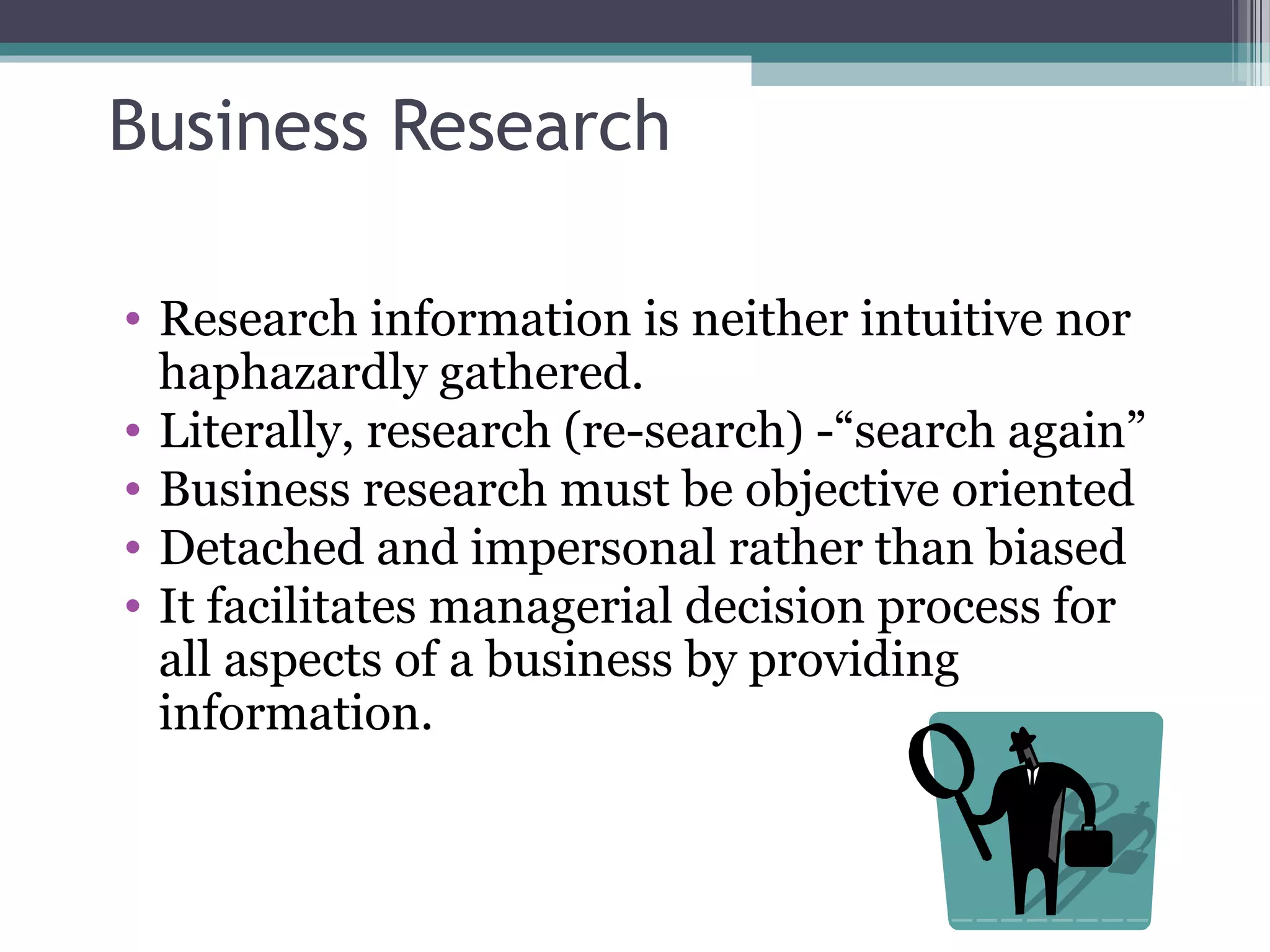 Business Research

• Research information is neither intuitive nor
  haphazardly gathered.
• Literally, research (re-search) -“search again”
• Business research must be objective oriented
• Detached and impersonal rather than biased
• It facilitates managerial decision process for
  all aspects of a business by providing
  information.
 