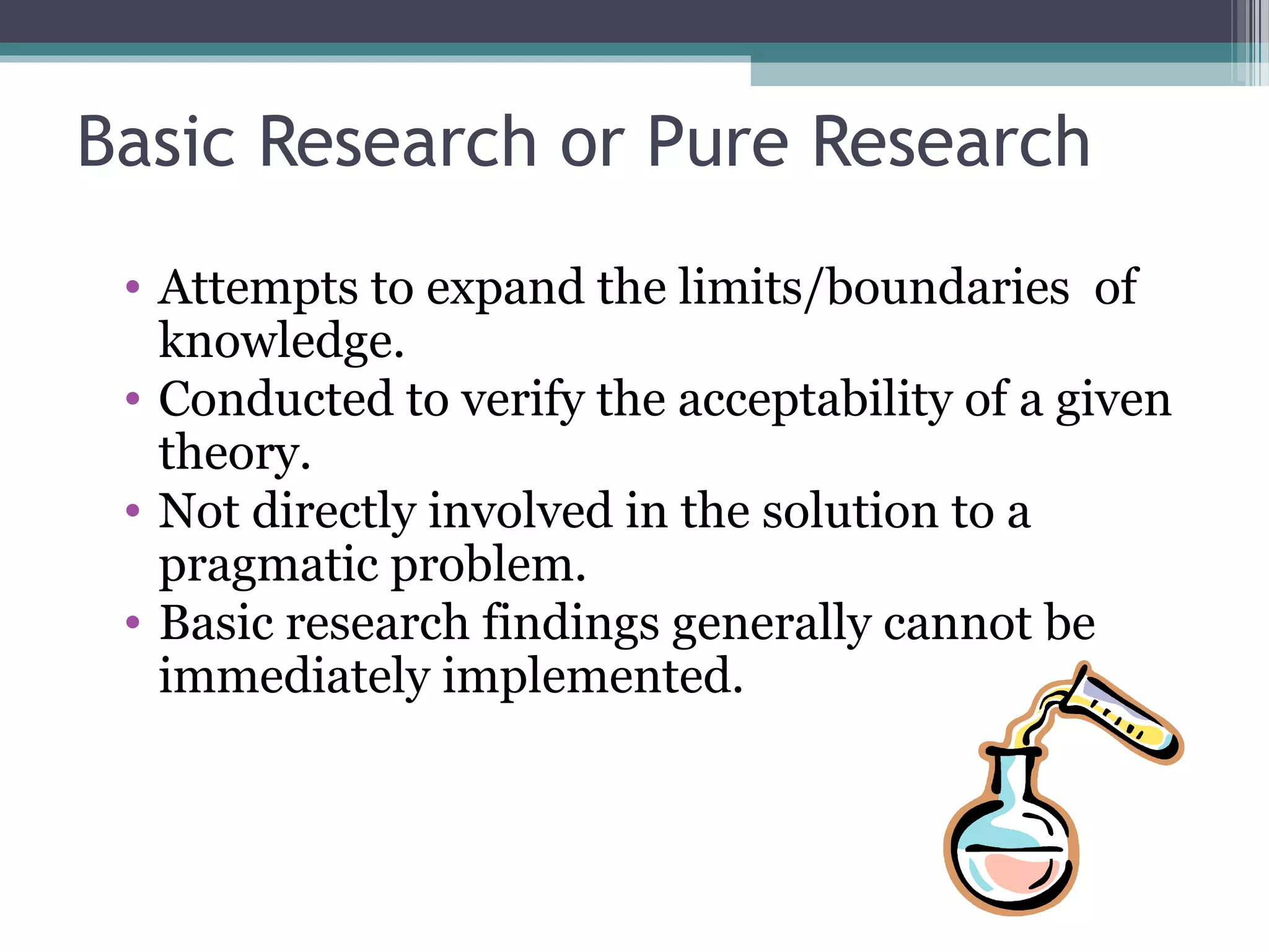 Basic Research or Pure Research
 • Attempts to expand the limits/boundaries of
   knowledge.
 • Conducted to verify the acceptability of a given
   theory.
 • Not directly involved in the solution to a
   pragmatic problem.
 • Basic research findings generally cannot be
   immediately implemented.
 