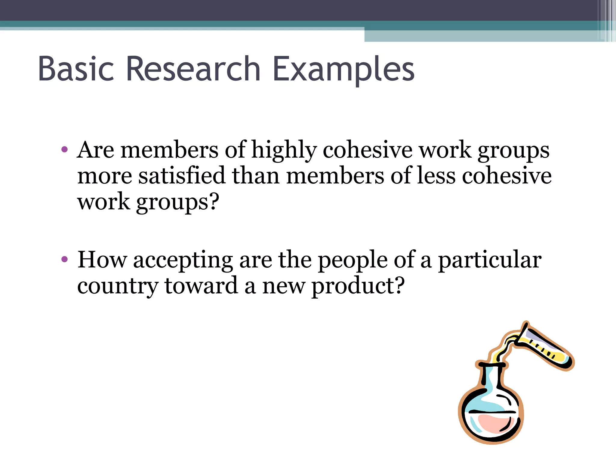 Basic Research Examples

 • Are members of highly cohesive work groups
   more satisfied than members of less cohesive
   work groups?

 • How accepting are the people of a particular
   country toward a new product?
 