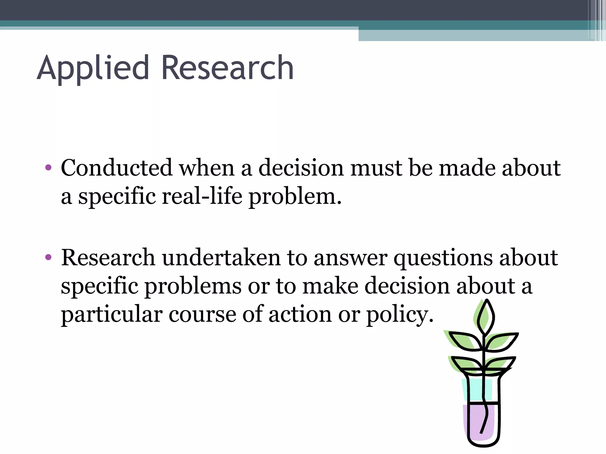 Applied Research

• Conducted when a decision must be made about
  a specific real-life problem.

• Research undertaken to answer questions about
  specific problems or to make decision about a
  particular course of action or policy.
 