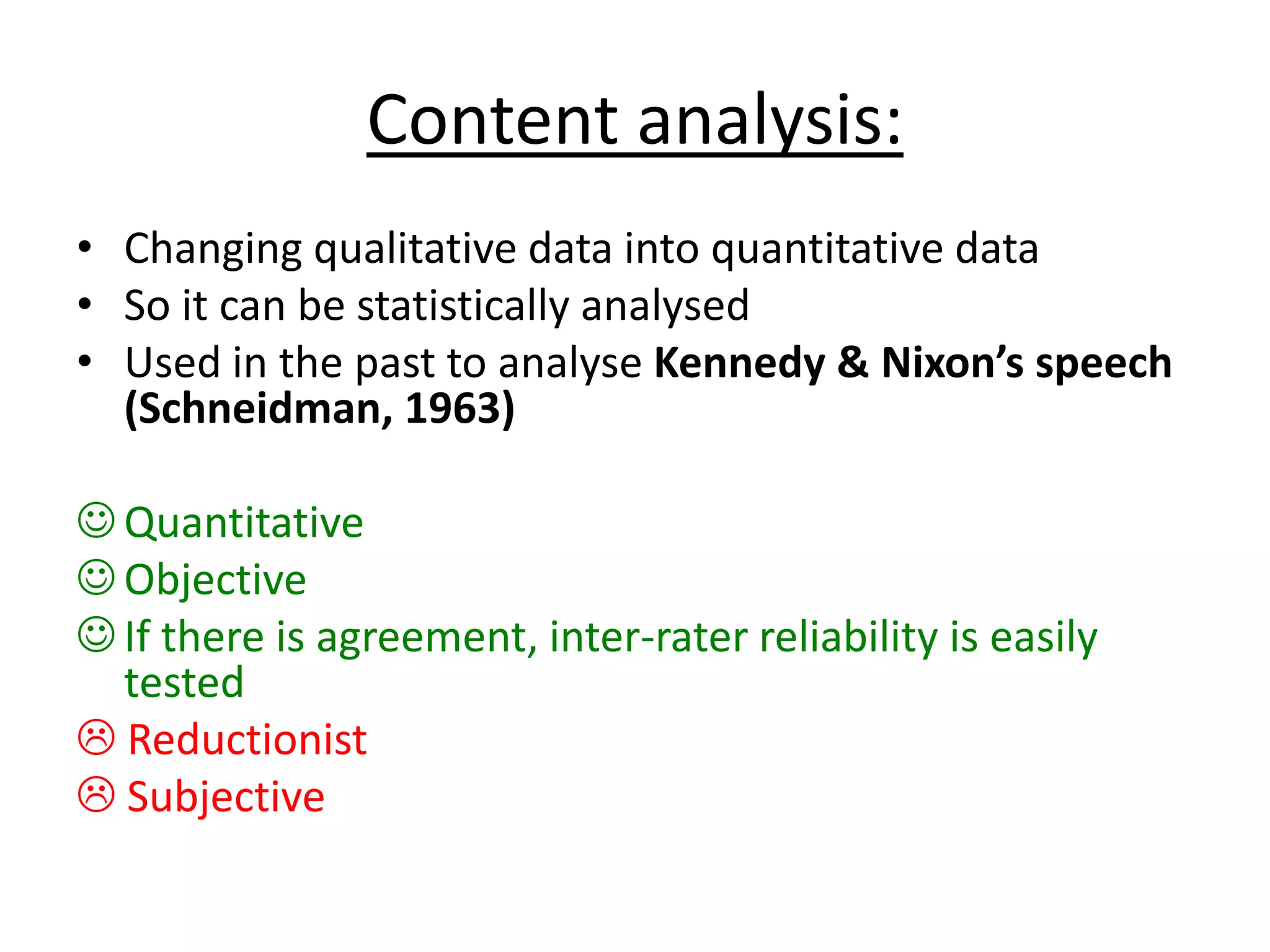 Content analysis:
• Changing qualitative data into quantitative data
• So it can be statistically analysed
• Used in the past to analyse Kennedy & Nixon’s speech
(Schneidman, 1963)
 Quantitative
 Objective
 If there is agreement, inter-rater reliability is easily
tested
 Reductionist
 Subjective
 