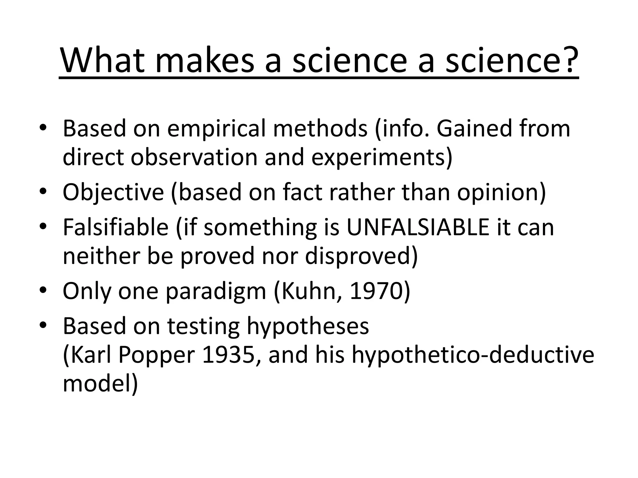 What makes a science a science?
• Based on empirical methods (info. Gained from
direct observation and experiments)
• Objective (based on fact rather than opinion)
• Falsifiable (if something is UNFALSIABLE it can
neither be proved nor disproved)
• Only one paradigm (Kuhn, 1970)
• Based on testing hypotheses
(Karl Popper 1935, and his hypothetico-deductive
model)
 