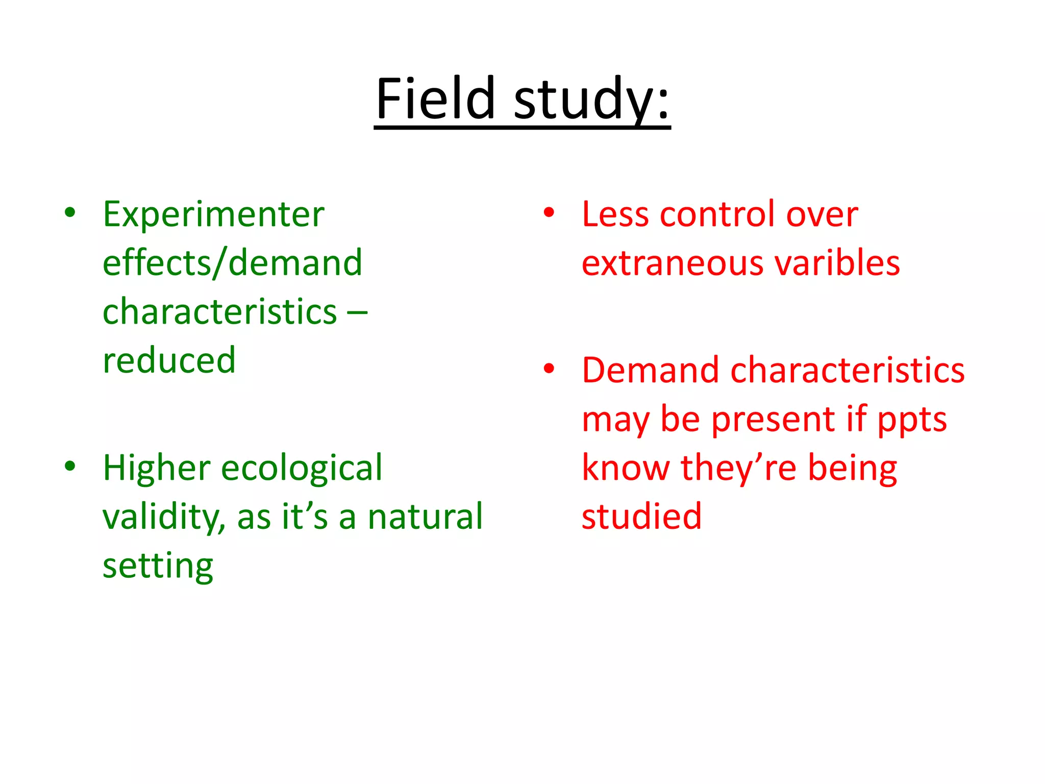 Field study:
• Experimenter
effects/demand
characteristics –
reduced
• Higher ecological
validity, as it’s a natural
setting
• Less control over
extraneous varibles
• Demand characteristics
may be present if ppts
know they’re being
studied
 