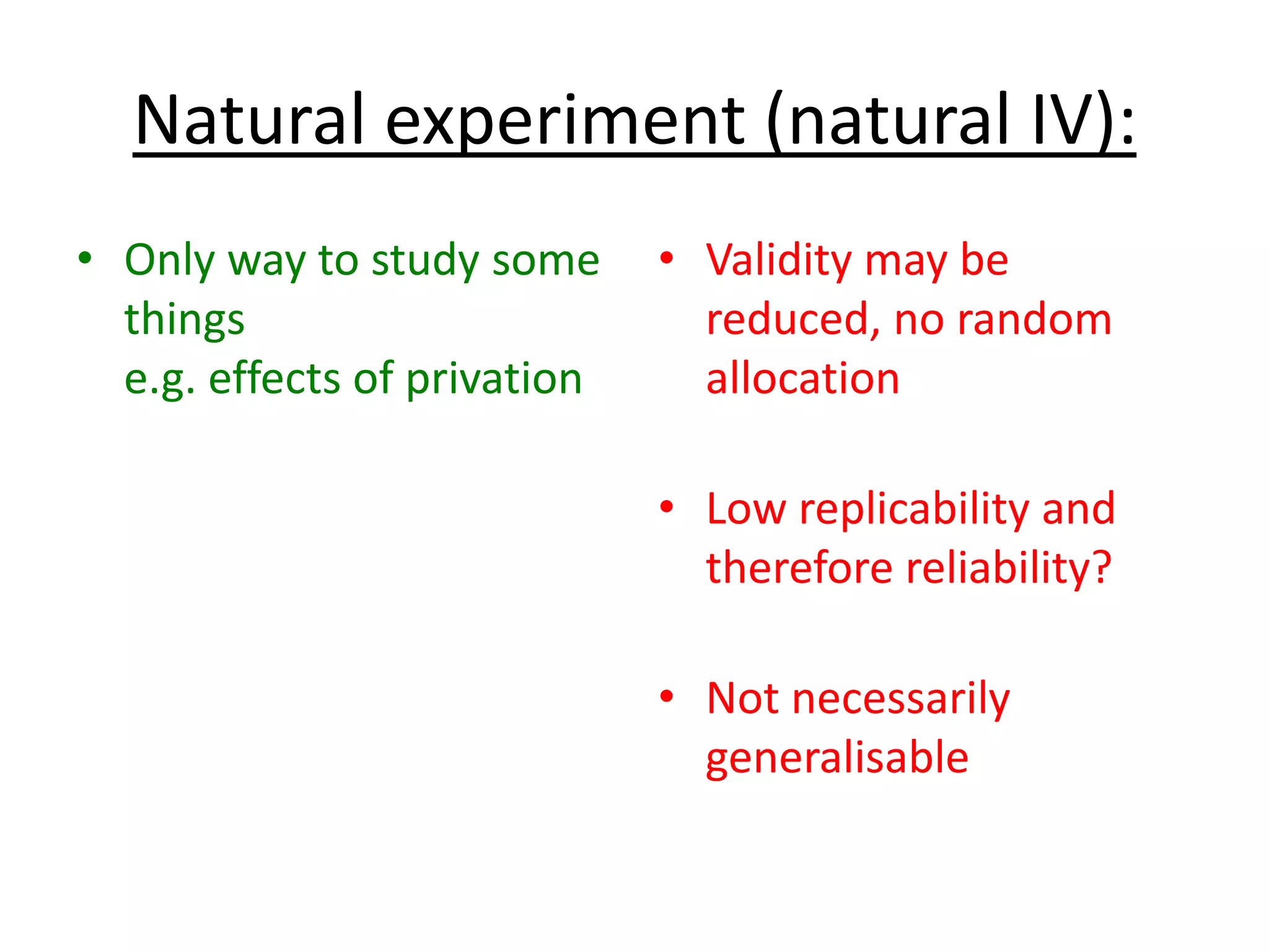 Natural experiment (natural IV):
• Only way to study some
things
e.g. effects of privation
• Validity may be
reduced, no random
allocation
• Low replicability and
therefore reliability?
• Not necessarily
generalisable
 