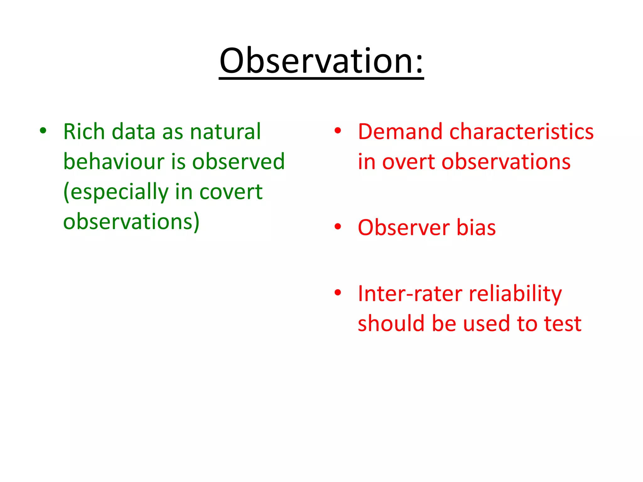 Observation:
• Rich data as natural
behaviour is observed
(especially in covert
observations)
• Demand characteristics
in overt observations
• Observer bias
• Inter-rater reliability
should be used to test
 