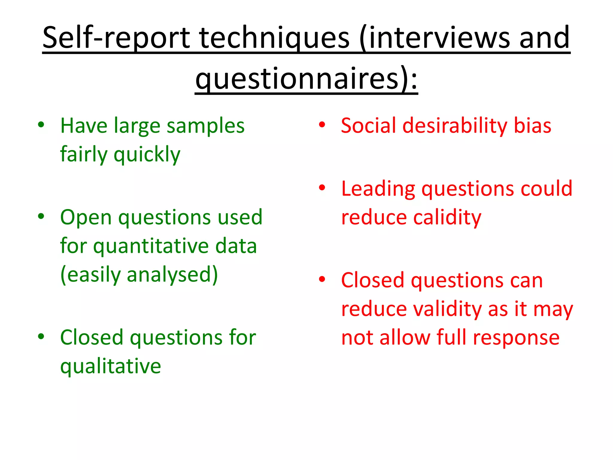 Self-report techniques (interviews and
questionnaires):
• Have large samples
fairly quickly
• Open questions used
for quantitative data
(easily analysed)
• Closed questions for
qualitative
• Social desirability bias
• Leading questions could
reduce calidity
• Closed questions can
reduce validity as it may
not allow full response
 