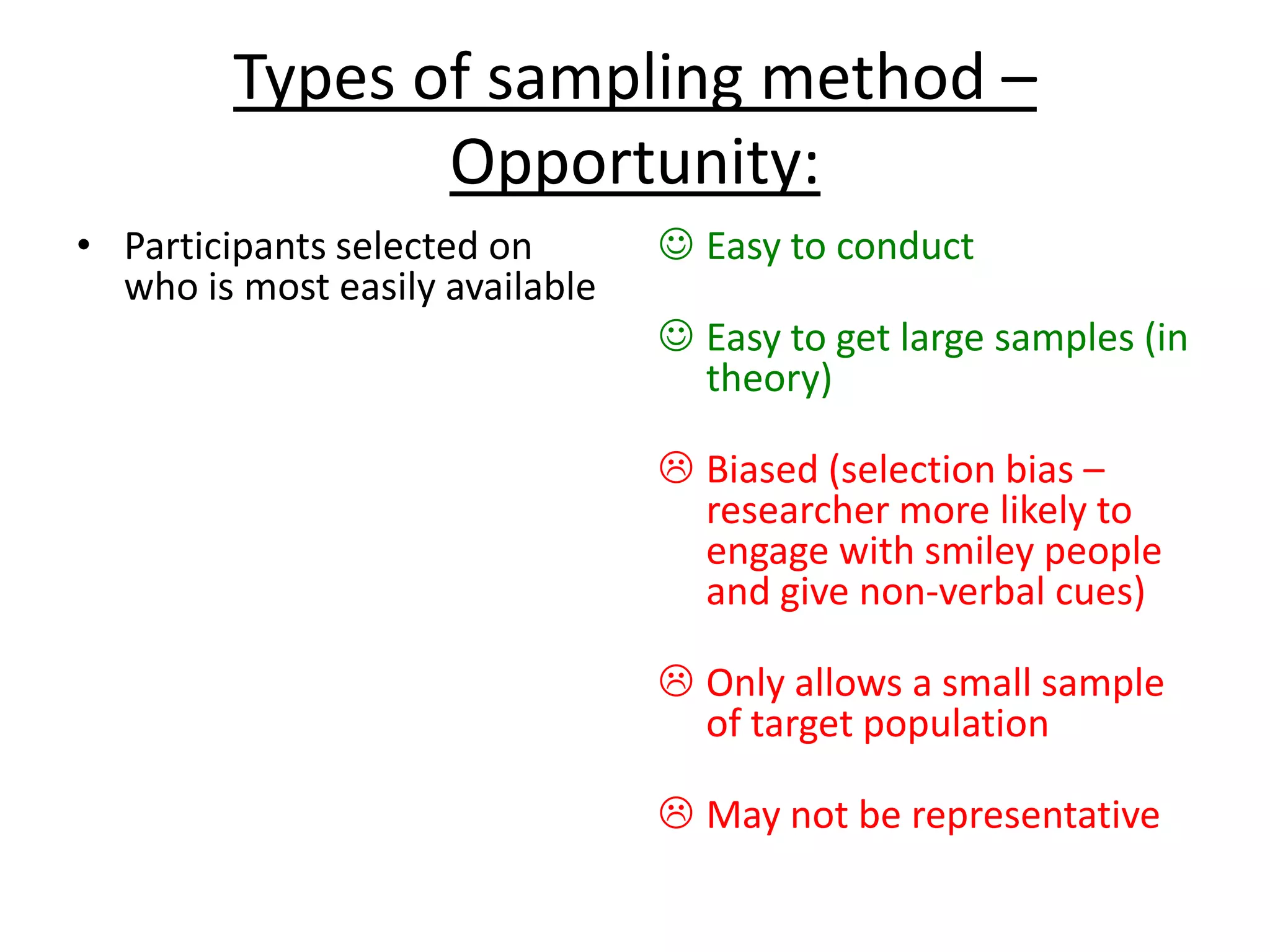 Types of sampling method –
Opportunity:
• Participants selected on
who is most easily available
 Easy to conduct
 Easy to get large samples (in
theory)
 Biased (selection bias –
researcher more likely to
engage with smiley people
and give non-verbal cues)
 Only allows a small sample
of target population
 May not be representative
 
